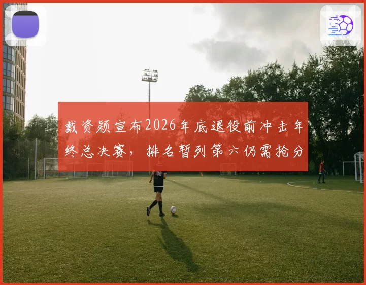 戴资颖宣布2026年底退役前冲击年终总决赛,排名暂列第六仍需抢分