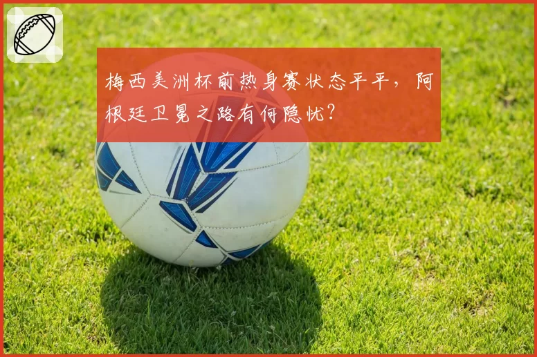 梅西美洲杯前热身赛状态平平,阿根廷卫冕之路有何隐忧?