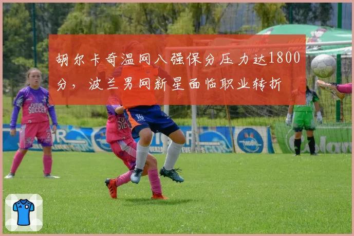 胡尔卡奇温网八强保分压力达1800分,波兰男网新星面临职业转折
