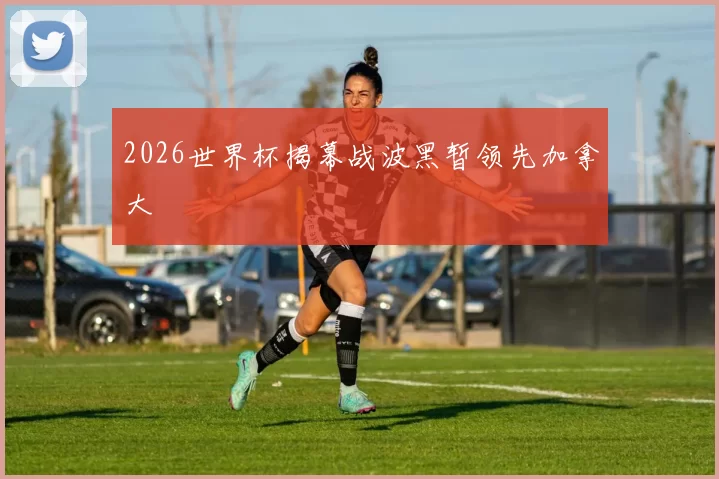 2026世界杯揭幕战波黑暂领先加拿大