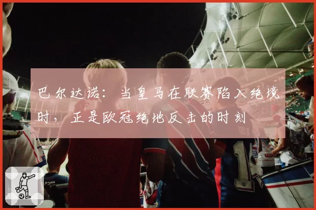 巴尔达诺:当皇马在联赛陷入绝境时,正是欧冠绝地反击的时刻