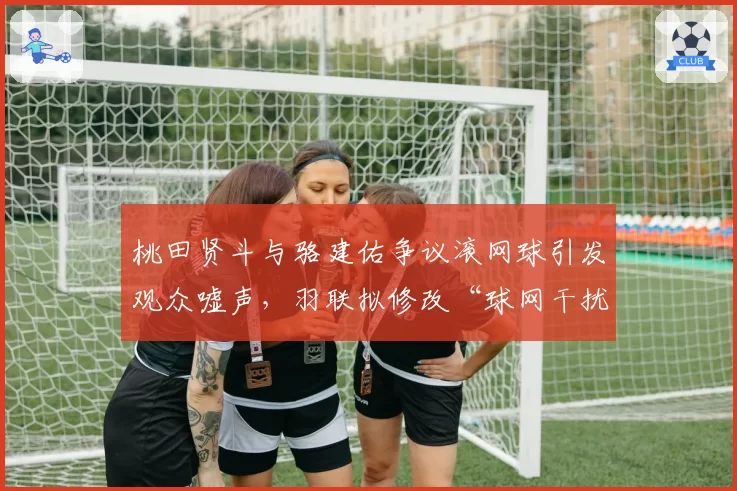 桃田贤斗与骆建佑争议滚网球引发观众嘘声，羽联拟修改“球网干扰”判定标准