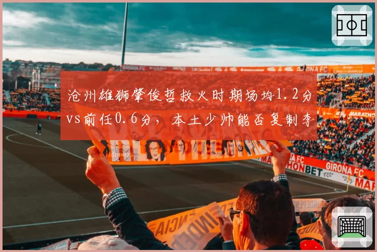 沧州雄狮肇俊哲救火时期场均1.2分vs前任0.6分，本土少帅能否复制李铁奇迹