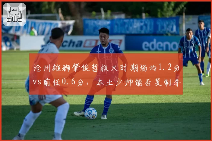 沧州雄狮肇俊哲救火时期场均1.2分vs前任0.6分，本土少帅能否复制李铁奇迹