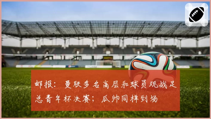 邮报：曼联多名高层和球员观战足总青年杯决赛；瓜帅同样到场