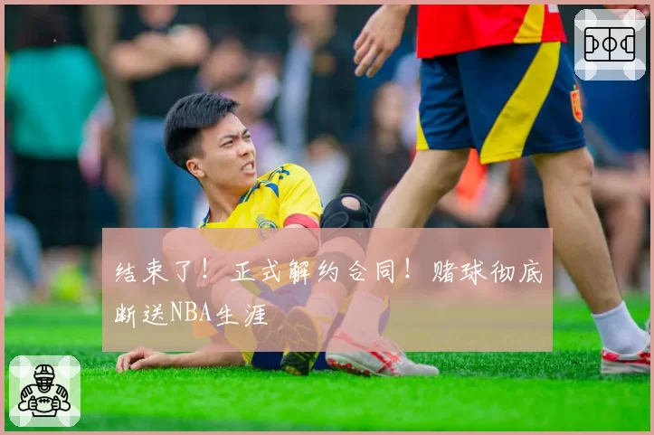 结束了！正式解约合同！赌球彻底断送NBA生涯