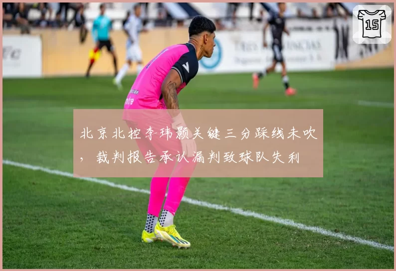 北京北控李玮颢关键三分踩线未吹，裁判报告承认漏判致球队失利
