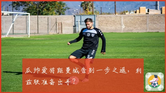 瓜帅爱将距曼城告别一步之遥,利兹联准备出手?