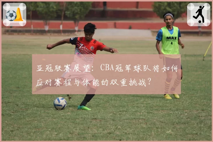 亚冠联赛展望：CBA冠军球队将如何应对赛程与体能的双重挑战？