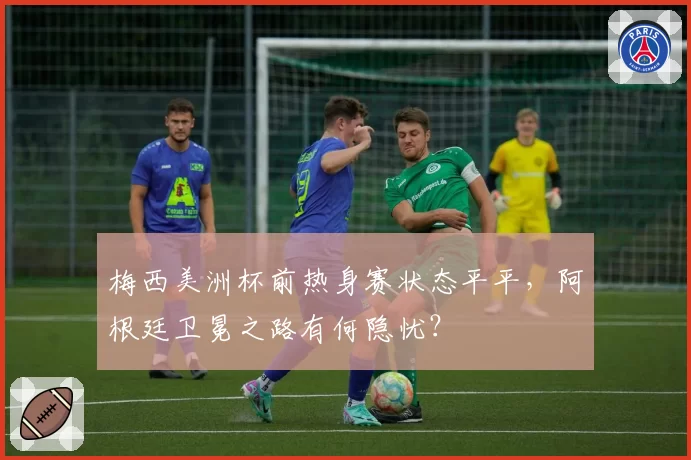 梅西美洲杯前热身赛状态平平,阿根廷卫冕之路有何隐忧?