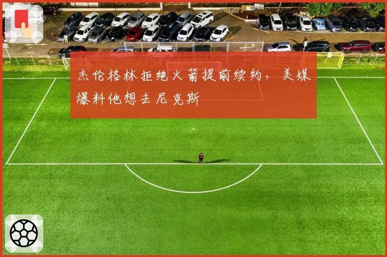 杰伦格林拒绝火箭提前续约，美媒爆料他想去尼克斯