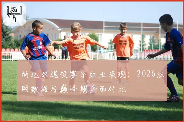 纳达尔退役赛季红土表现：2026法网数据与巅峰期全面对比