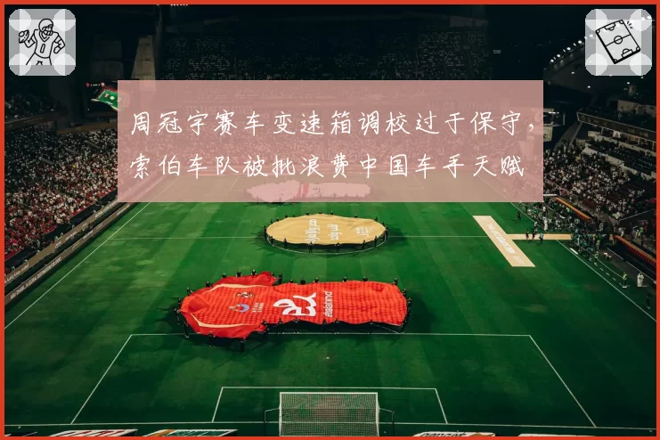 周冠宇赛车变速箱调校过于保守,索伯车队被批浪费中国车手天赋