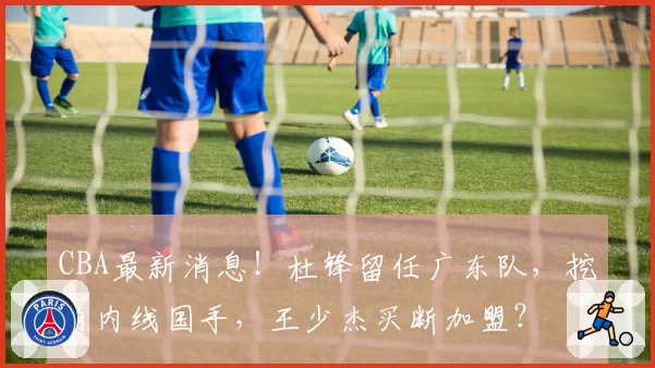 CBA最新消息！杜锋留任广东队，挖角内线国手，王少杰买断加盟？
