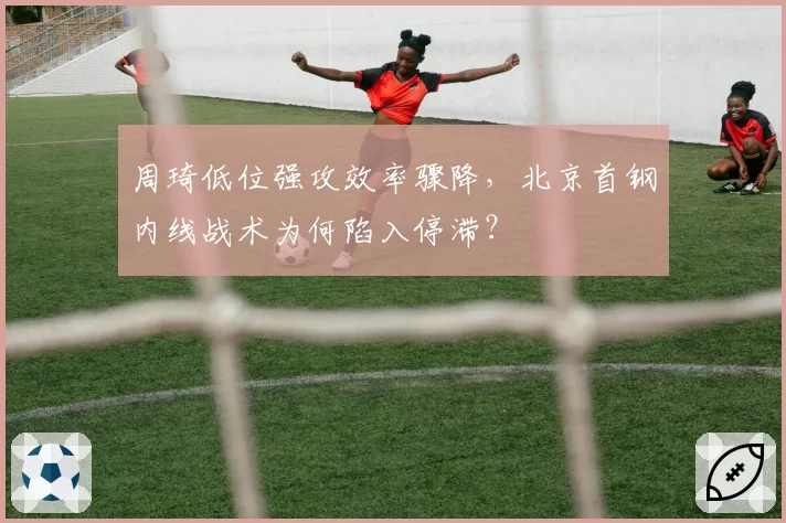 周琦低位强攻效率骤降,北京首钢内线战术为何陷入停滞?