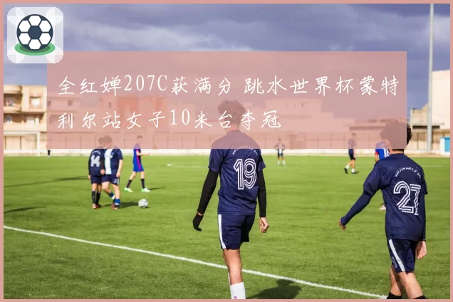 全红婵207C获满分 跳水世界杯蒙特利尔站女子10米台夺冠