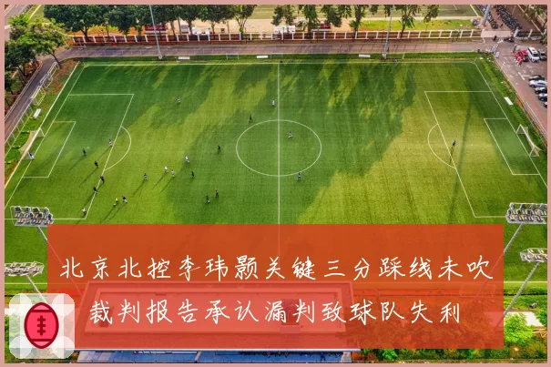 北京北控李玮颢关键三分踩线未吹,裁判报告承认漏判致球队失利