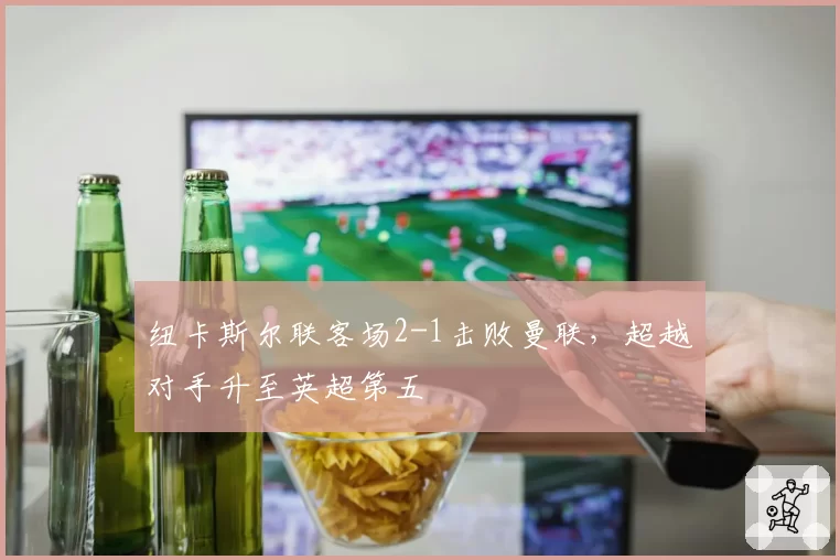 纽卡斯尔联客场2-1击败曼联,超越对手升至英超第五