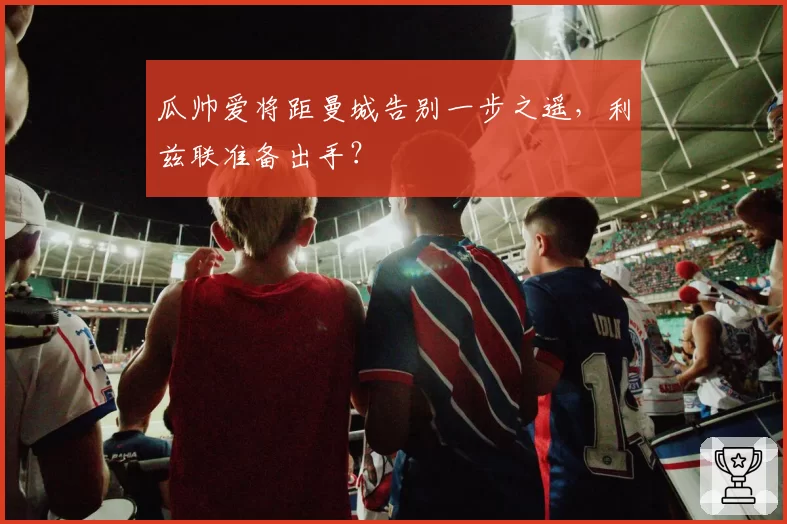 瓜帅爱将距曼城告别一步之遥,利兹联准备出手?