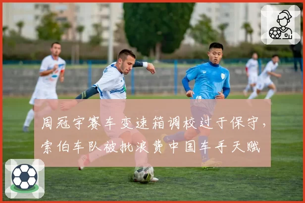 周冠宇赛车变速箱调校过于保守,索伯车队被批浪费中国车手天赋