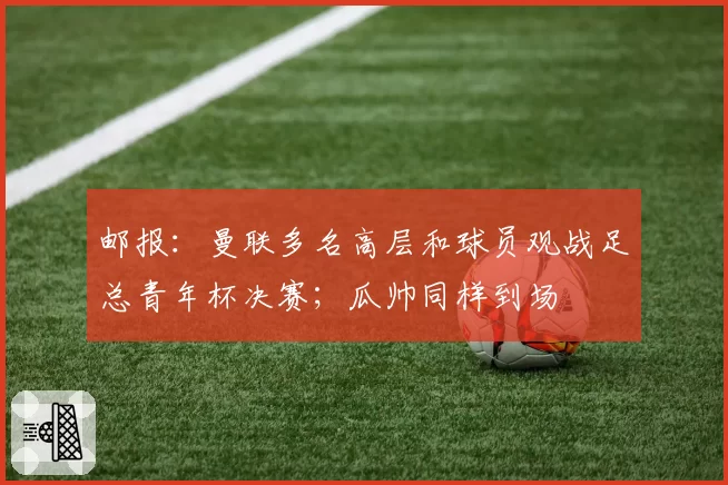 邮报：曼联多名高层和球员观战足总青年杯决赛；瓜帅同样到场
