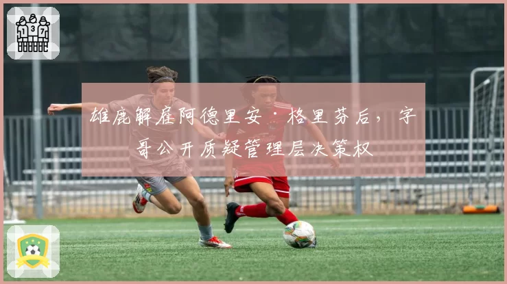 雄鹿解雇阿德里安·格里芬后，字母哥公开质疑管理层决策权