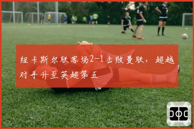 纽卡斯尔联客场2-1击败曼联，超越对手升至英超第五