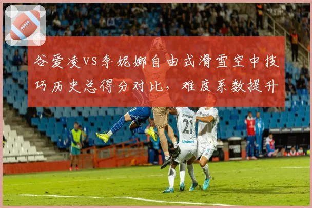 谷爱凌vs李妮娜自由式滑雪空中技巧历史总得分对比,难度系数提升改变评分体系