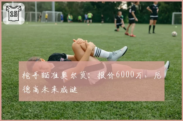 枪手瞄准奥尔莫：报价6000万，厄德高未来成谜