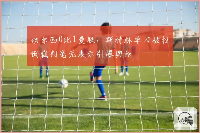 切尔西0比1曼联，斯特林单刀被拉倒裁判毫无表示引爆舆论