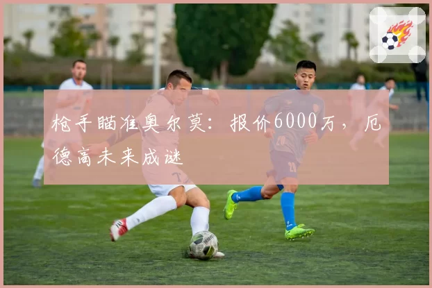 枪手瞄准奥尔莫：报价6000万，厄德高未来成谜