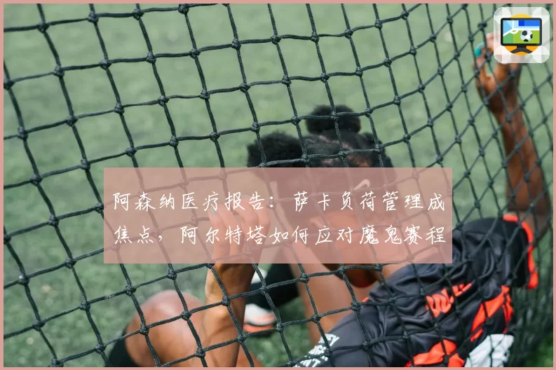 阿森纳医疗报告：萨卡负荷管理成焦点，阿尔特塔如何应对魔鬼赛程