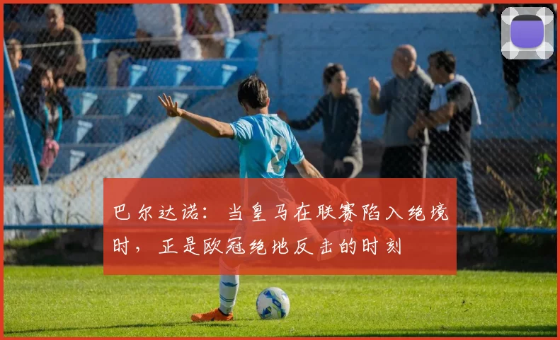 巴尔达诺:当皇马在联赛陷入绝境时,正是欧冠绝地反击的时刻