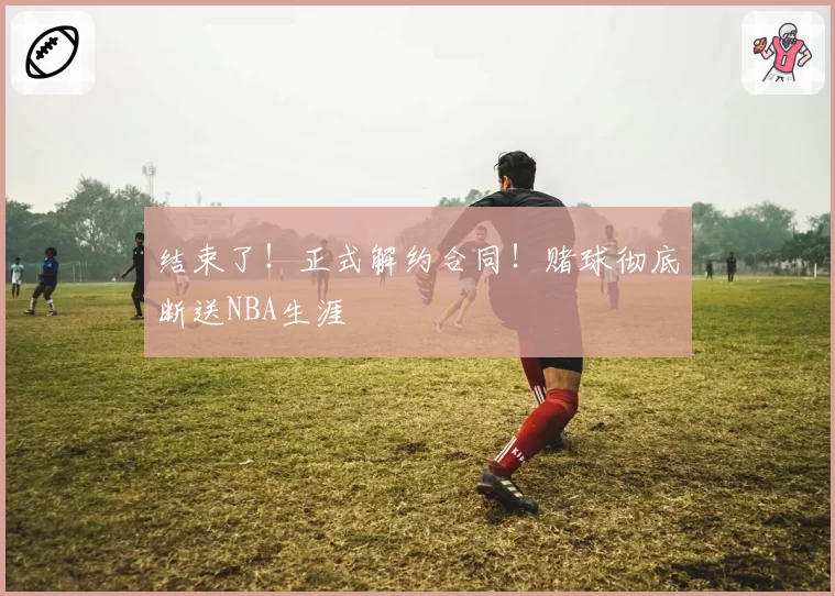 结束了！正式解约合同！赌球彻底断送NBA生涯