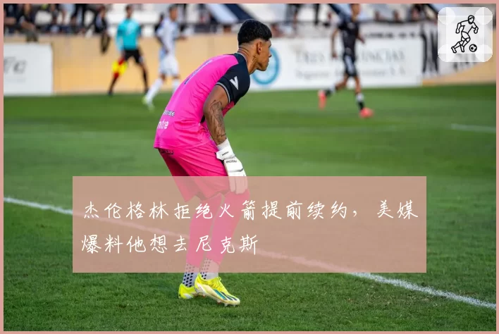 杰伦格林拒绝火箭提前续约，美媒爆料他想去尼克斯
