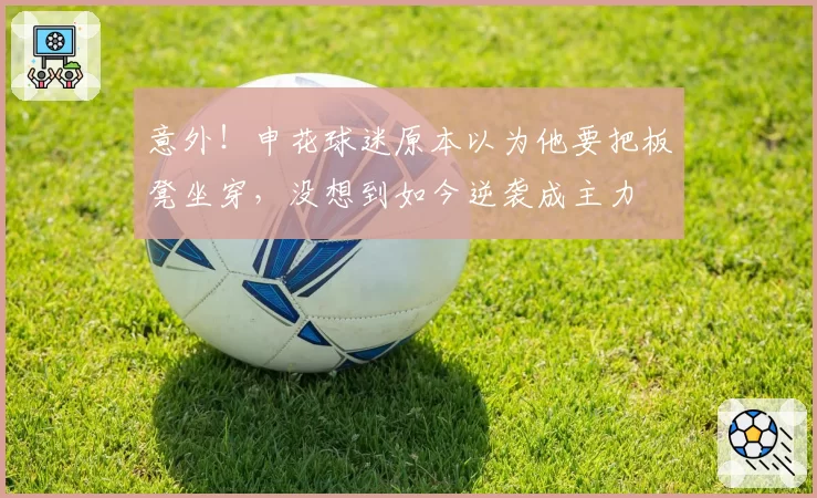 意外！申花球迷原本以为他要把板凳坐穿，没想到如今逆袭成主力