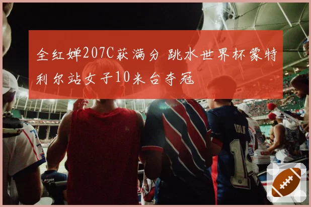 全红婵207C获满分 跳水世界杯蒙特利尔站女子10米台夺冠