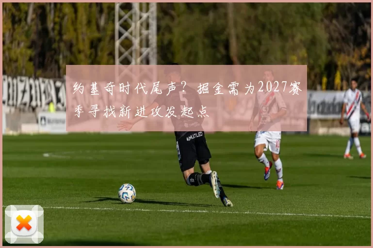 约基奇时代尾声？掘金需为2027赛季寻找新进攻发起点