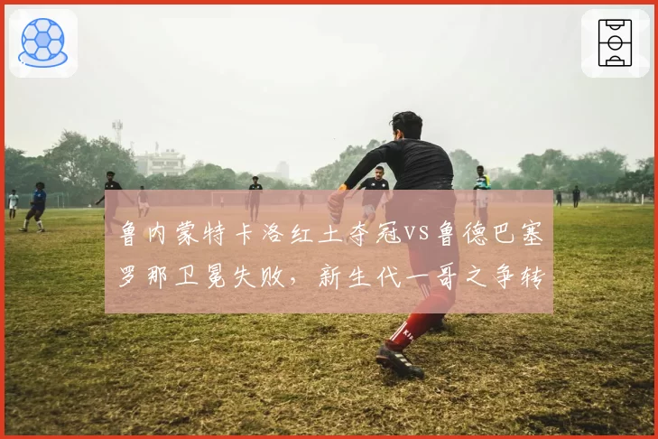 鲁内蒙特卡洛红土夺冠vs鲁德巴塞罗那卫冕失败，新生代一哥之争转折点到来？