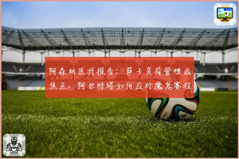 阿森纳医疗报告：萨卡负荷管理成焦点，阿尔特塔如何应对魔鬼赛程