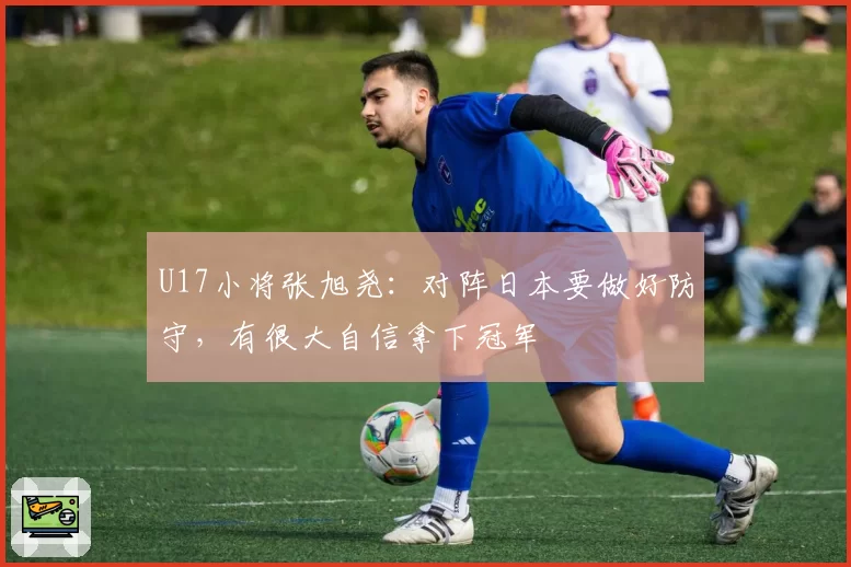 U17小将张旭尧：对阵日本要做好防守，有很大自信拿下冠军